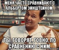 меня часто сравнивают с альбертом эйнштейном. ты, говорят, говно, по сравнению с ним.