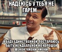 надеюсь у тебя не гарем... я буду единственной-постараюсь быть не идеальной но хорошей женой-чмоки чмоки