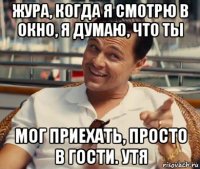 жура, когда я смотрю в окно, я думаю, что ты мог приехать, просто в гости. утя