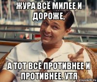 жура всё милее и дороже, а тот всё противнее и противнее. утя