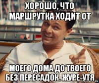 хорошо, что маршрутка ходит от моего дома до твоего без пересадок. журе-утя