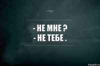 - Не мне ?
- Не тебе .