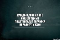 каждый день на япе
нищебродные
пишут шпалят плачутся
не работать же)))