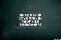 мы бабло имеем
хоть усритесь вы
мы ежа не ели
либеральный яп