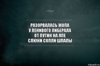 разорвалась жопа
у ленивого либерала
от Путин на япе
слюни сопли шпалы