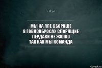 мы на япе сборище
в говновбросах спорящие
пердаки не жалко
так как мы команда