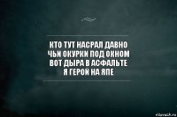 кто тут насрал давно
чьи окурки под окном
вот дыра в асфальте
я герой на япе