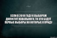 Если в 2018 году к выборам допустят Навального, то это будут первые выборы на которые я приду