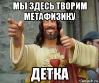 мы здесь творим метафизику детка