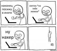 наконец посижу в инете святик:*на тебе мемов* ну нахер 