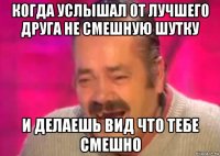 когда услышал от лучшего друга не смешную шутку и делаешь вид что тебе смешно