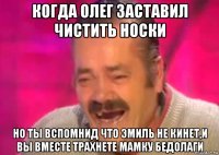 когда олег заставил чистить носки но ты вспомнид что эмиль не кинет,и вы вместе трахнете мамку бедолаги