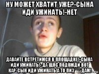 ну может хватит уже?-сына иди ужинать!-нет давайте встретимся в площадке!-сына иди ужинать!- да щяс подожди вот кар-сын иди ужинать!а то пиз**** дам!