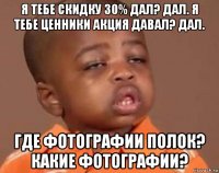 я тебе скидку 30% дал? дал. я тебе ценники акция давал? дал. где фотографии полок? какие фотографии?