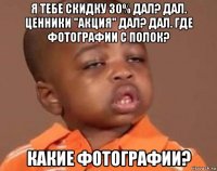 я тебе скидку 30% дал? дал. ценники "акция" дал? дал. где фотографии с полок? какие фотографии?