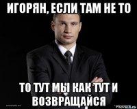игорян, если там не то то тут мы как тут и возвращайся