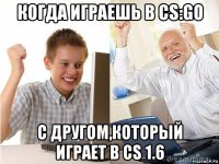 когда играешь в cs:go с другом,который играет в cs 1.6