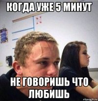 когда уже 5 минут не говоришь что любишь