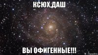 ксюх,даш вы офигенные!!!