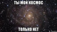 ты мой космос только нет