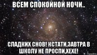 всем спокойной ночи.. сладких снов! кстати,завтра в школу не проспи,хехе!