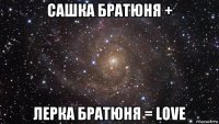 сашка братюня + лерка братюня = love