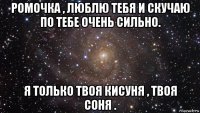 ромочка , люблю тебя и скучаю по тебе очень сильно. я только твоя кисуня , твоя соня .