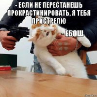 - если не перестанешь прокрастинировать, я тебя пристрелю 