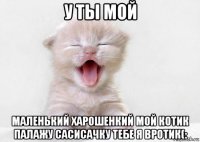 у ты мой маленький харошенкий мой котик палажу сасисачку тебе я вротик(: