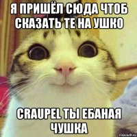 я пришёл сюда чтоб сказать те на ушко craupel ты ебаная чушка