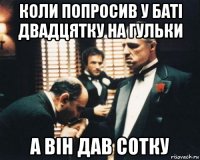 коли попросив у баті двадцятку на гульки а він дав сотку