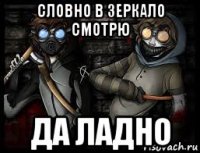 словно в зеркало смотрю да ладно