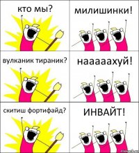 кто мы? милишинки! вулканик тираник? нааааахуй! скитиш фортифайд? ИНВАЙТ!