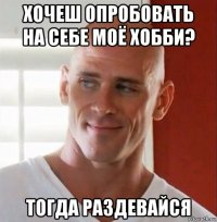 хочеш опробовать на себе моё хобби? тогда раздевайся