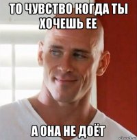 то чувство когда ты хочешь ее а она не доёт