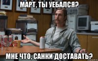 март, ты уебался? мне что, санки доставать?