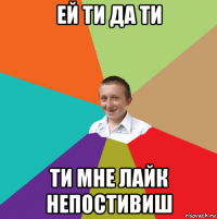 ей ти да ти ти мне лайк непостивиш