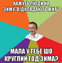 кажуть люди на зиму"відкладають жир" мала у тебе шо круглий год зима?