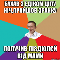 бухав з едіком цілу ніч,прийшов зранку получив піздюлєй від мами