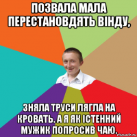 позвала мала перестановдять вінду, зняла труси лягла на кровать. а я як істенний мужик попросив чаю.