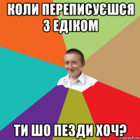 коли переписуєшся з едіком ти шо пезди хоч?