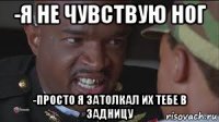 -я не чувствую ног -просто я затолкал их тебе в задницу