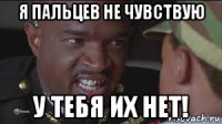 я пальцев не чувствую у тебя их нет!