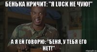 бенька кричит: "я luck не чую!" а я ей говорю: "беня, у тебя его нет!"