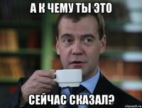 а к чему ты это сейчас сказал?