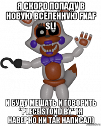 я скоро попаду в новую вселенную fnaf sl! и буду мешать и говорить "plece stond by" (я наверно ни так написал)