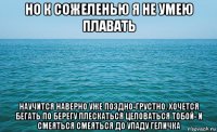 но к сожеленью я не умею плавать научится наверно уже поздно-грустно. хочется бегать по берегу плескаться целоваться тобой- и смеяться смеяться до упаду геличка