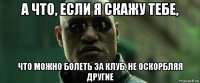 а что, если я скажу тебе, что можно болеть за клуб, не оскорбляя другие