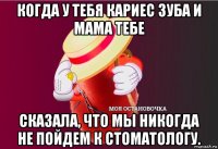 когда у тебя кариес зуба и мама тебе сказала, что мы никогда не пойдем к стоматологу.