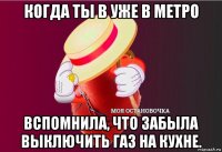 когда ты в уже в метро вспомнила, что забыла выключить газ на кухне.